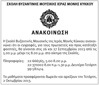  Σχολή Βυζαντινής Μουσικής της Ιεράς Μονής Κύκκου ανακοινώνει ότι οι εγγραφές, για τους πρωτοετείς και προς κατάταξη φοιτητές, θα γίνονται στις 26 και 27 Σεπτεμβρίου 2013 από τις  5:00 μ.μ. μέχρι τις 8:00 μ.μ. στο οίκημα της Σχολής.  Πληροφορίες: 22370002 8:00 π.μ.- 1:30 μ.μ. 22666565  5:00-8:00 μ.μ. Δευτέρα - Τετάρτη: 99582414  Τα μαθήματα προσφέρονται δωρεάν και αρχίζουν την Τετάρτη, 2 Οκτωβρίου 2013.